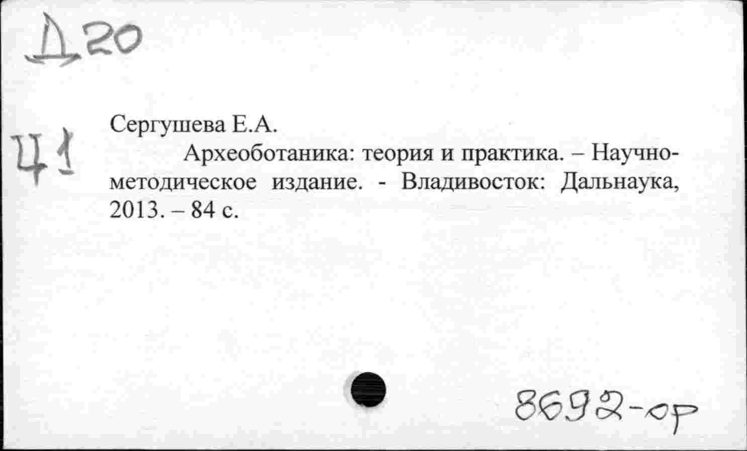﻿
Ці
Сергушева Е.А.
Археоботаника: теория и практика. - Научно-методическое издание. - Владивосток: Дальнаука, 2013.-84 с.